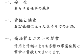 一、安 全
あらゆる仕事の基本
一、責任と誠意
お客様側に立った気持ちでの対応。
一、高品質とコストの提案
信用と信頼によりお客様の事業発展と繁栄に貢献してまいります。